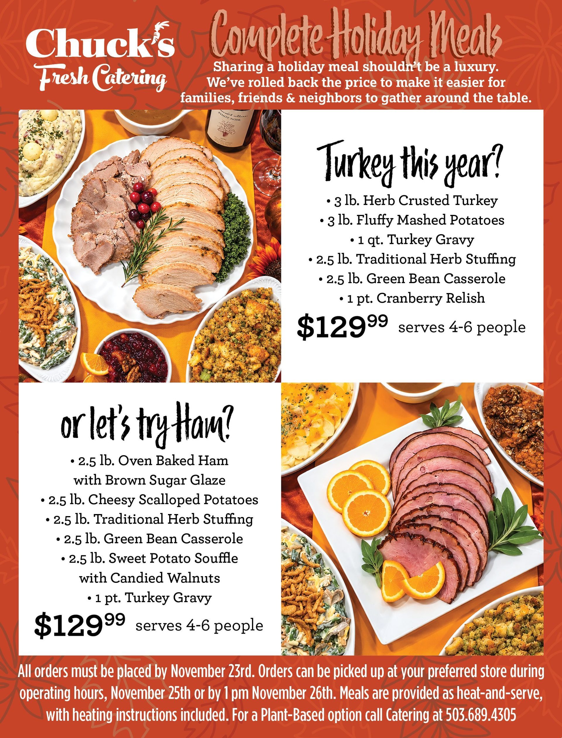 Chuck's Fresh Catering Complete Holiday Meals. Sharing a holiday meal shouldn't be a luxury. We've rolled back the price to make it easier for families, friends & neighbors to gather around the table. Turkey this year? 3 lb. Herb Crusted Turkey, 3 lb. Fluffy Mashed Potatoes, 1 qt. Turkey Gravy, 2.5 lb. Traditional Herb Stuffing, 2.5 lb. Green Bean Casserole, 1 pt. Cranberry Relish. $129.99, serves 4 to 6 people. Or let's try Ham? 2.5 lb. Oven Baked Ham with Brown Sugar Glaze, 2.5 lb. Cheesy Scalloped Potatoes, 2.5 lb. Traditional Herb Stuffing, 2.5 lb. Green Bean Casserole, 2.5 lb. Sweet Potato Souffle with Candied Walnuts, 1 pt. Turkey Gravy. $129.99, serves 4 to 6 people. All orders must be placed by November 23rd. Orders can be picked up at your preferred store during operating hours, November 25th or by 1 pm November 26th. Meals are provided as heat and serve, with heating instructions included. For a Plant Based option call Catering at 503.689.4305