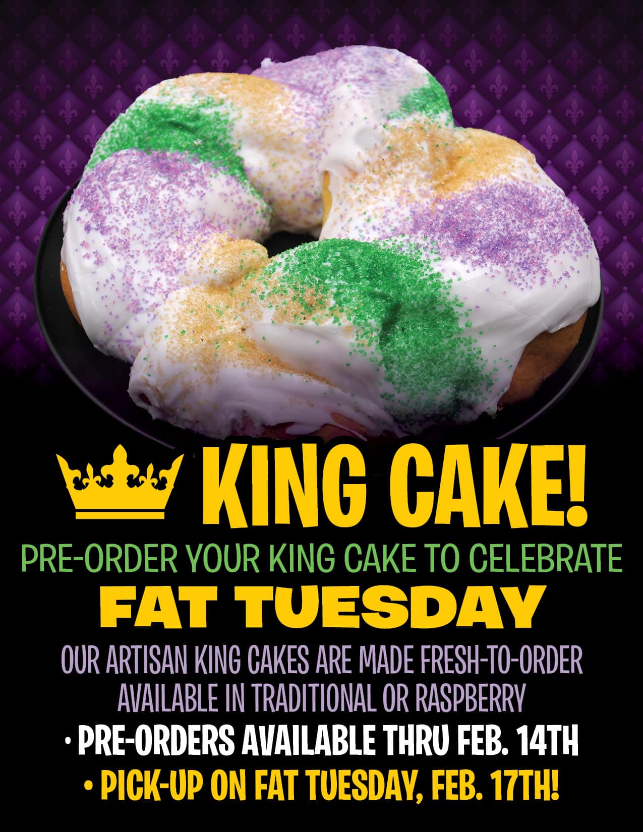 PRE-ORDER YOUR KING CAKE TO CELEBRATE<br />
OUR ARTISAN KING CAKES ARE MADE FRESH-TO-ORDER<br />
AVAILABLE IN TRADITIONAL OR RASPBERRY<br />
FAT TUESDAY<br />
• PRE-ORDERS AVAILABLE THRU FEB. 14TH<br />
• PICK-UP ON FAT TUESDAY, FEB. 17TH!<br />
KING CAKE!