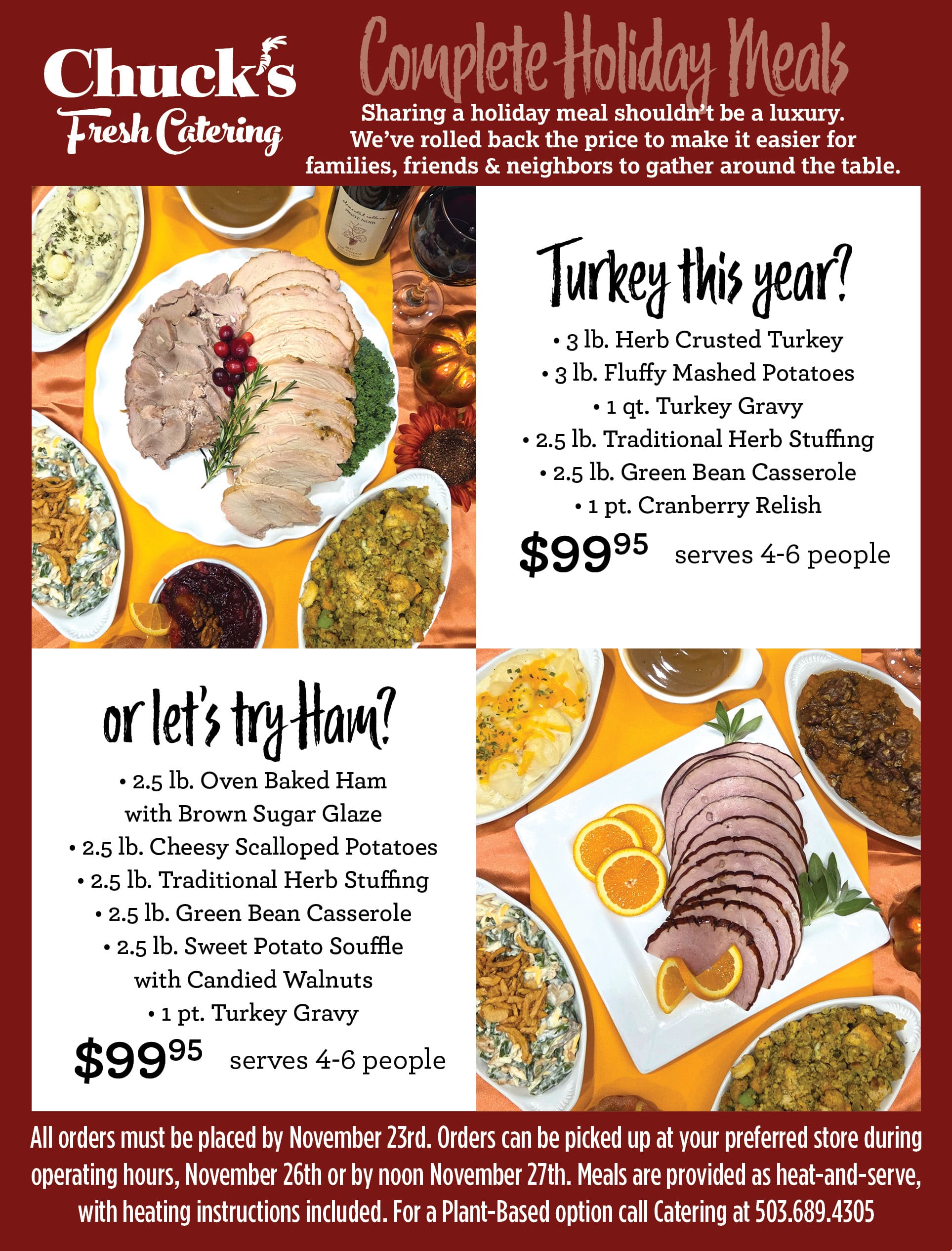 All orders must be placed by November 23rd. Orders can be picked up at your preferred store during<br />
operating hours, November 26th or by noon November 27th. Meals are provided as heat-and-serve,<br />
with heating instructions included. For a Plant-Based option call Catering at 503.689.4305<br />
Complete Holiday Meals<br />
Turkey this year?<br />
or let’s try Ham?<br />
• 3 lb. Herb Crusted Turkey<br />
• 3 lb. Fluffy Mashed Potatoes<br />
• 1 qt. Turkey Gravy<br />
• 2.5 lb. Traditional Herb Stuffing<br />
• 2.5 lb. Green Bean Casserole<br />
• 1 pt. Cranberry Relish<br />
$9995<br />
$9995<br />
serves 4-6 people<br />
serves 4-6 people<br />
• 2.5 lb. Oven Baked Ham<br />
with Brown Sugar Glaze<br />
• 2.5 lb. Cheesy Scalloped Potatoes<br />
• 2.5 lb. Traditional Herb Stuffing<br />
• 2.5 lb. Green Bean Casserole<br />
• 2.5 lb. Sweet Potato Souffle<br />
with Candied Walnuts<br />
• 1 pt. Turkey Gravy<br />
Sharing a holiday meal shouldn’t be a luxury.<br />
We’ve rolled back the price to make it easier for<br />
families, friends & neighbors to gather around the table.