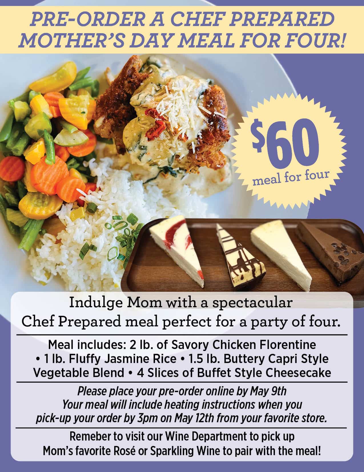 PRE-ORDER A CHEF PREPARED MOTHER’S DAY MEAL FOR FOUR! $60 Meal for four Indulge Mom with a spectacular Chef Prepared meal perfect for a party of four. Meal includes: 2 lb. of Savory Chicken Florentine • 1 lb. Fluffy Jasmine Rice • 1.5 lb. Buttery Capri Style Vegetable Blend • 4 Slices of Buffet Style Cheesecake Please place your pre-order online by May 9th Your meal will include heating instructions when you pick-up your order by 3pm on May 12th from your favorite store. Remeber to visit our Wine Department to pick up Mom’s favorite Rosé or Sparkling Wine to pair with the meal!