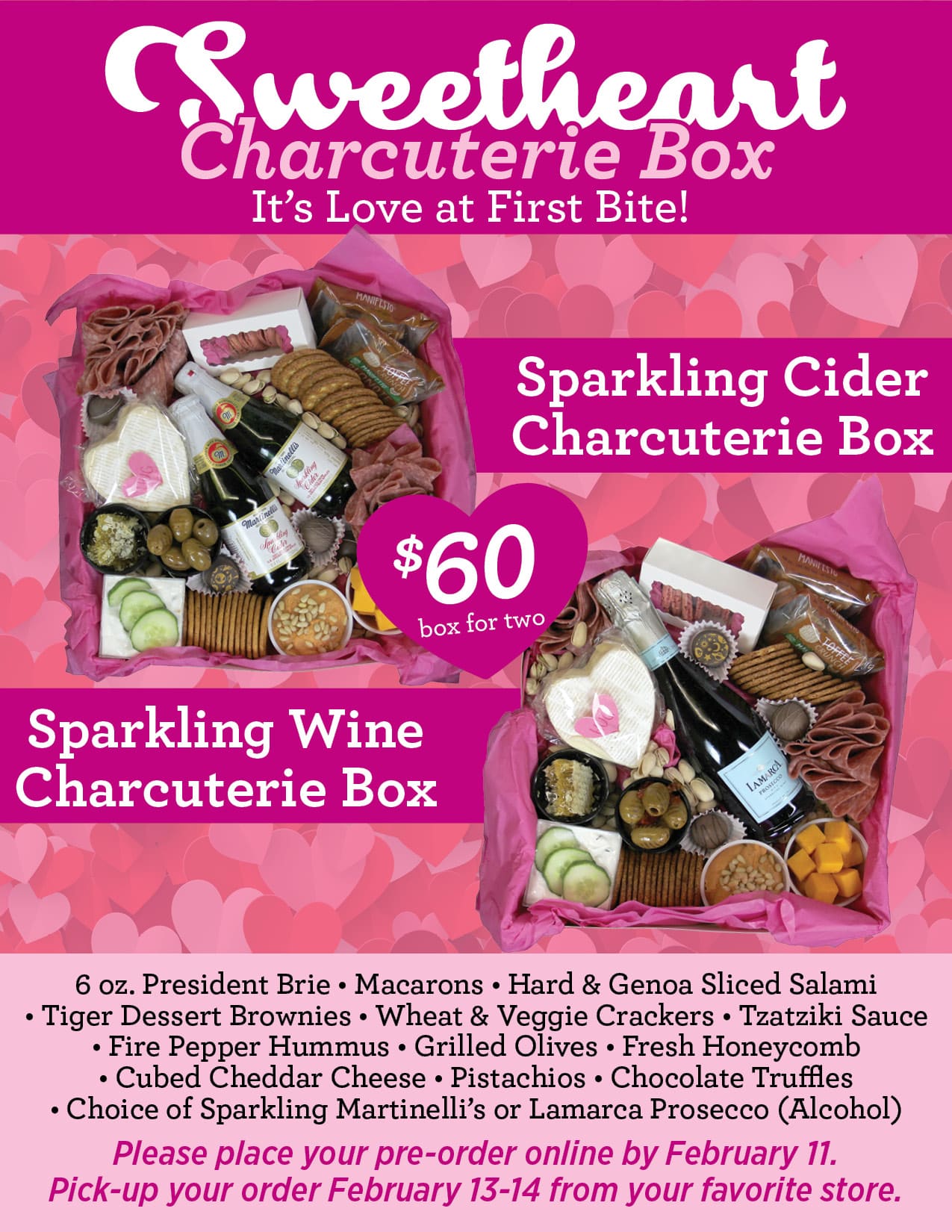 Sweetheart It’s Love at First Bite!<br />
Sparkling Cider<br />
Charcuterie Box<br />
Sparkling Wine<br />
Charcuterie Box<br />
Charcuterie Box<br />
$60box for two<br />
6 oz. President Brie • Macarons • Hard & Genoa Sliced Salami<br />
• Tiger Dessert Brownies • Wheat & Veggie Crackers • Tzatziki Sauce<br />
• Fire Pepper Hummus • Grilled Olives • Fresh Honeycomb<br />
• Cubed Cheddar Cheese • Pistachios • Chocolate Truffles<br />
• Choice of Sparkling Martinelli’s or Lamarca Prosecco (Alcohol)<br />
Please place your pre-order online by February 11.<br />
Pick-up your order February 13-14 from your favorite store.