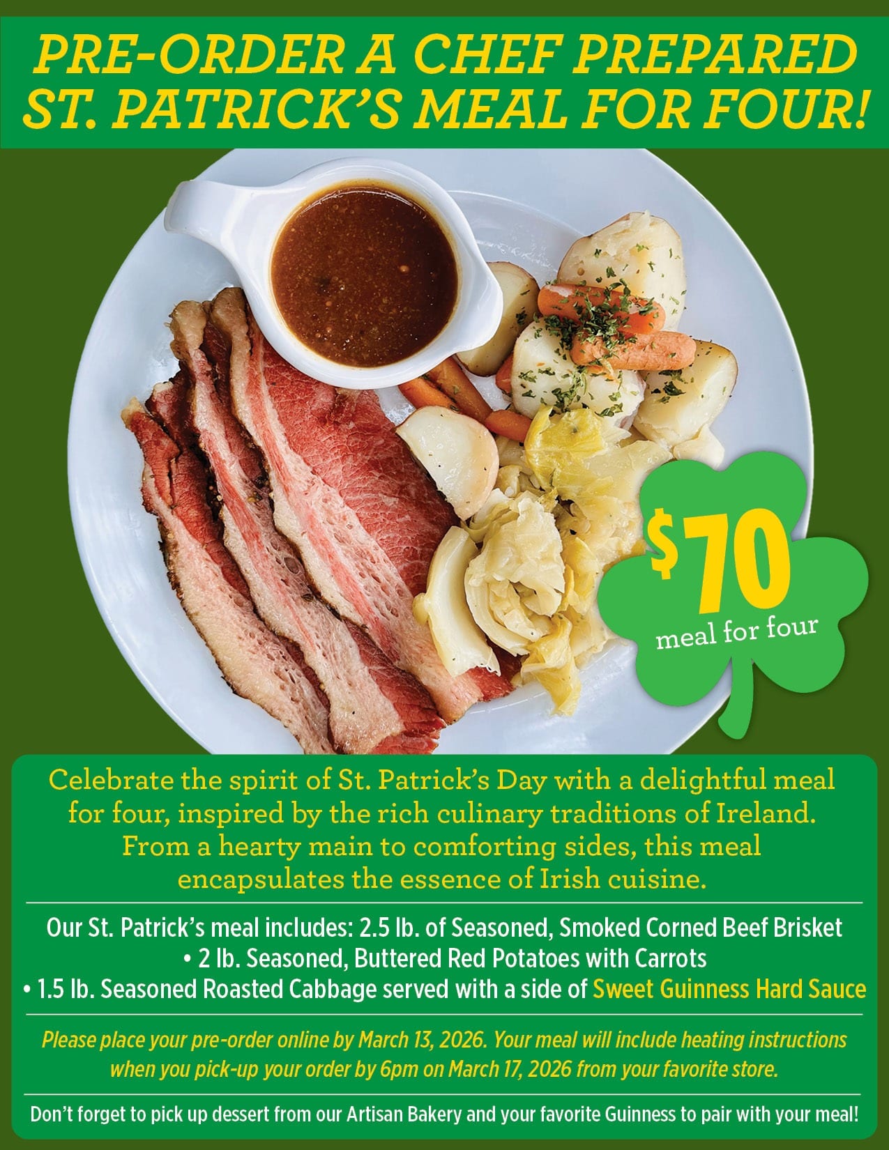 Celebrate the spirit of St. Patrick’s Day with a delightful meal<br />
for four, inspired by the rich culinary traditions of Ireland.<br />
From a hearty main to comforting sides, this meal<br />
encapsulates the essence of Irish cuisine.<br />
Our St. Patrick’s meal includes: 2.5 lb. of Seasoned, Smoked Corned Beef Brisket<br />
• 2 lb. Seasoned, Buttered Red Potatoes with Carrots<br />
• 1.5 lb. Seasoned Roasted Cabbage served with a side of Sweet Guinness Hard Sauce<br />
Don’t forget to pick up dessert from our Artisan Bakery and your favorite Guinness to pair with your meal!<br />
Please place your pre-order online by March 13, 2026. Your meal will include heating instructions<br />
when you pick-up your order by 6pm on March 17, 2026 from your favorite store.<br />
PRE-ORDER A CHEF PREPARED<br />
ST. PATRICK’S MEAL FOR FOUR!<br />
meal for four<br />
$ 70