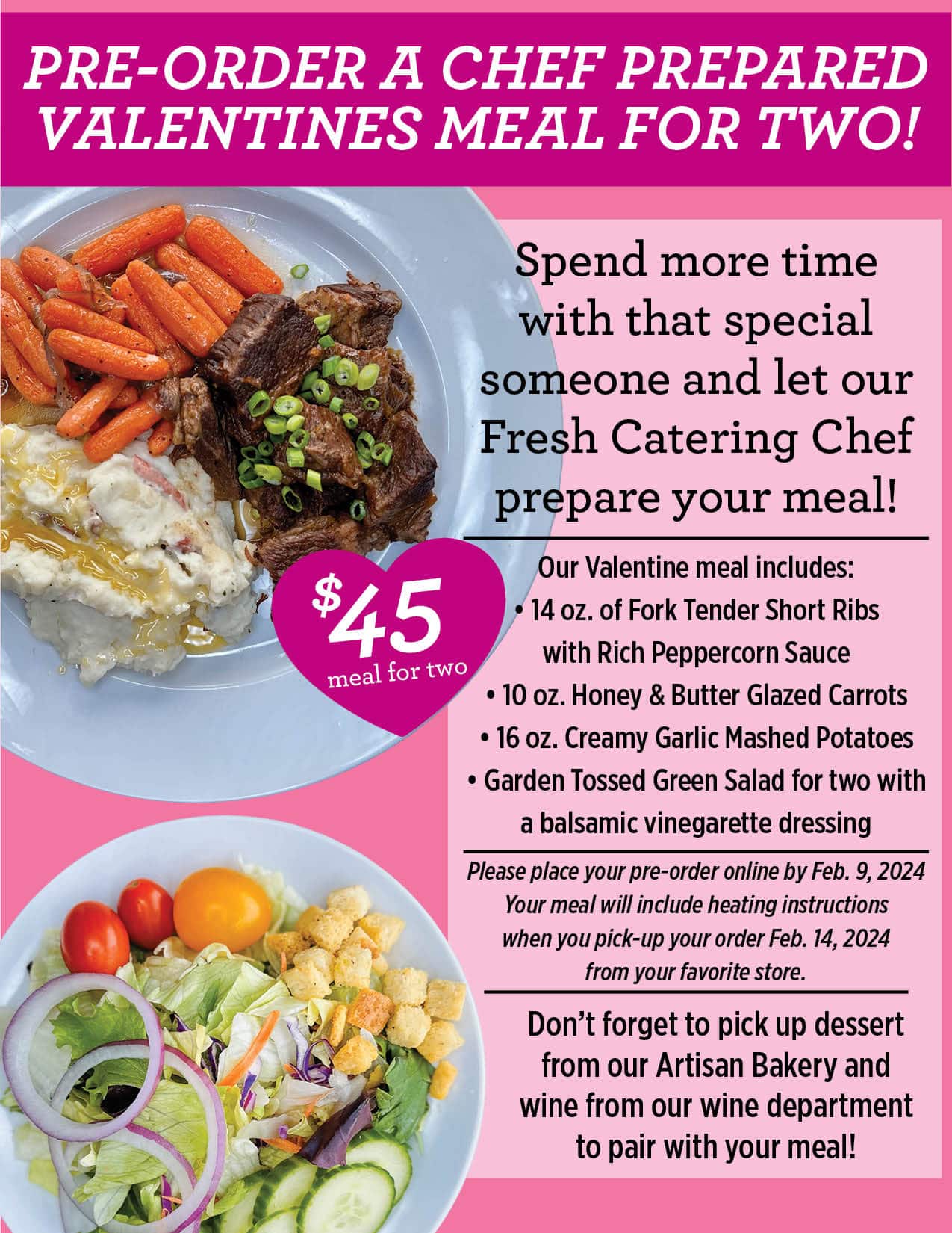 Spend more time with that special someone and let our Fresh Catering Chef prepare your meal!<br />
Our Valentine meal includes:<br />
• 14 oz. of Fork Tender Short Ribs<br />
with Rich Peppercorn Sauce<br />
• 10 oz. Honey & Butter Glazed Carrots<br />
• 16 oz. Creamy Garlic Mashed Potatoes<br />
• Garden Tossed Green Salad for two with<br />
a balsamic vinegarette dressing<br />
Don’t forget to pick up dessert from our Artisan Bakery and wine from our wine department to pair with your meal!<br />
Please place your pre-order online by Feb. 9, 2024<br />
Your meal will include heating instructions<br />
when you pick-up your order Feb. 14, 2024<br />
from your favorite store.